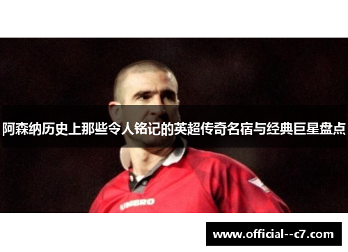 阿森纳历史上那些令人铭记的英超传奇名宿与经典巨星盘点